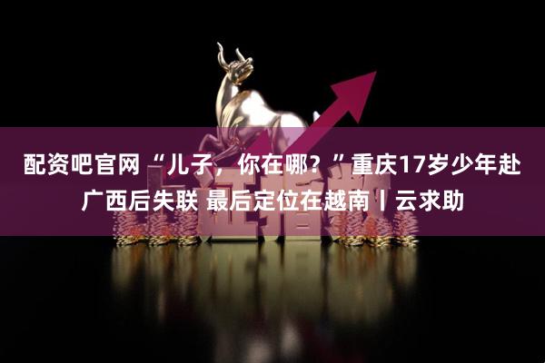 配资吧官网 “儿子，你在哪？”重庆17岁少年赴广西后失联 最后定位在越南丨云求助