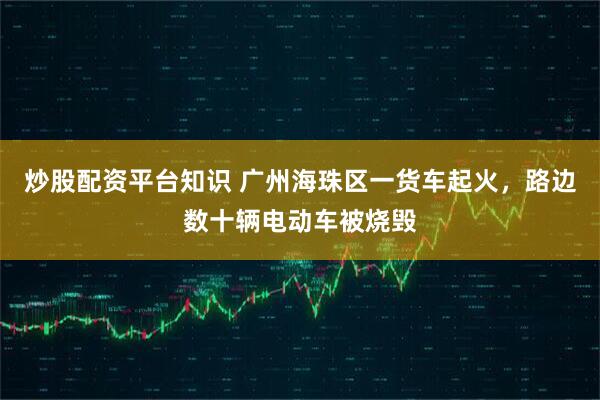 炒股配资平台知识 广州海珠区一货车起火，路边数十辆电动车被烧毁