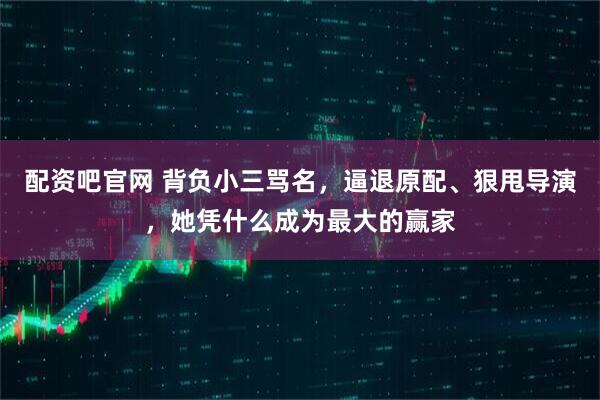 配资吧官网 背负小三骂名，逼退原配、狠甩导演，她凭什么成为最大的赢家
