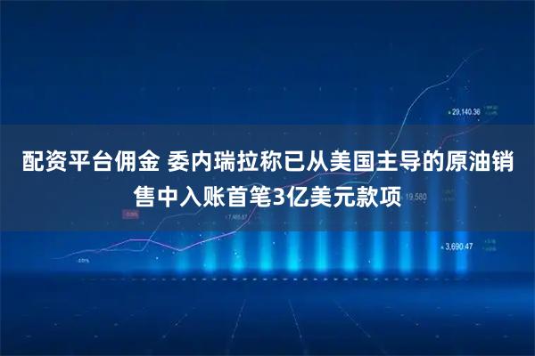 配资平台佣金 委内瑞拉称已从美国主导的原油销售中入账首笔3亿美元款项