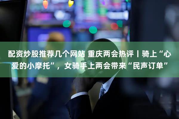 配资炒股推荐几个网站 重庆两会热评丨骑上“心爱的小摩托”，女骑手上两会带来“民声订单”