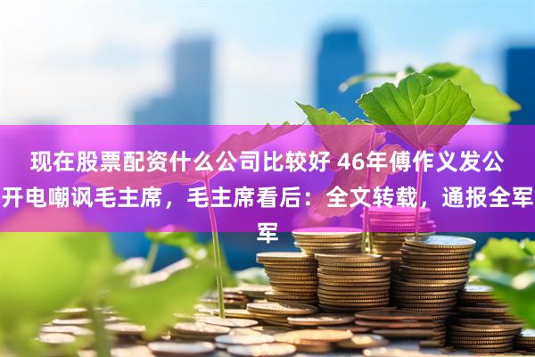 现在股票配资什么公司比较好 46年傅作义发公开电嘲讽毛主席，毛主席看后：全文转载，通报全军