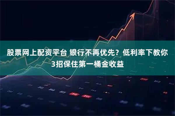 股票网上配资平台 银行不再优先？低利率下教你3招保住第一桶金收益