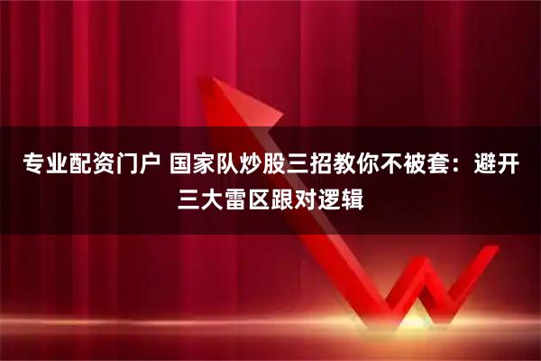 专业配资门户 国家队炒股三招教你不被套：避开三大雷区跟对逻辑