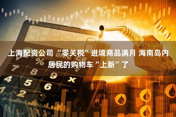 上海配资公司 “零关税”进境商品满月 海南岛内居民的购物车“上新”了