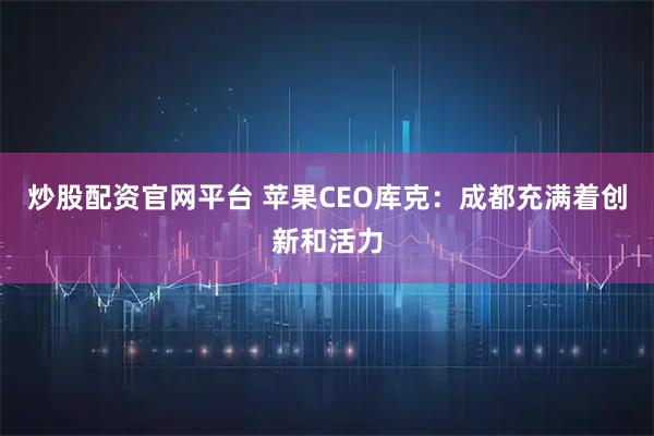 炒股配资官网平台 苹果CEO库克：成都充满着创新和活力