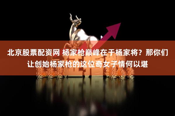 北京股票配资网 杨家枪巅峰在于杨家将？那你们让创始杨家枪的这位奇女子情何以堪