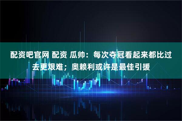 配资吧官网 配资 瓜帅：每次夺冠看起来都比过去更艰难；奥赖利或许是最佳引援