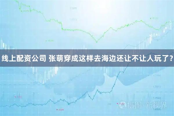 线上配资公司 张萌穿成这样去海边还让不让人玩了？