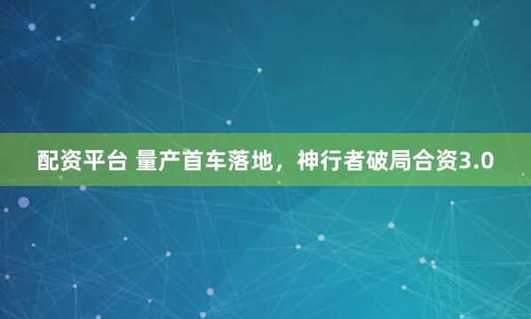 配资平台 量产首车落地，神行者破局合资3.0